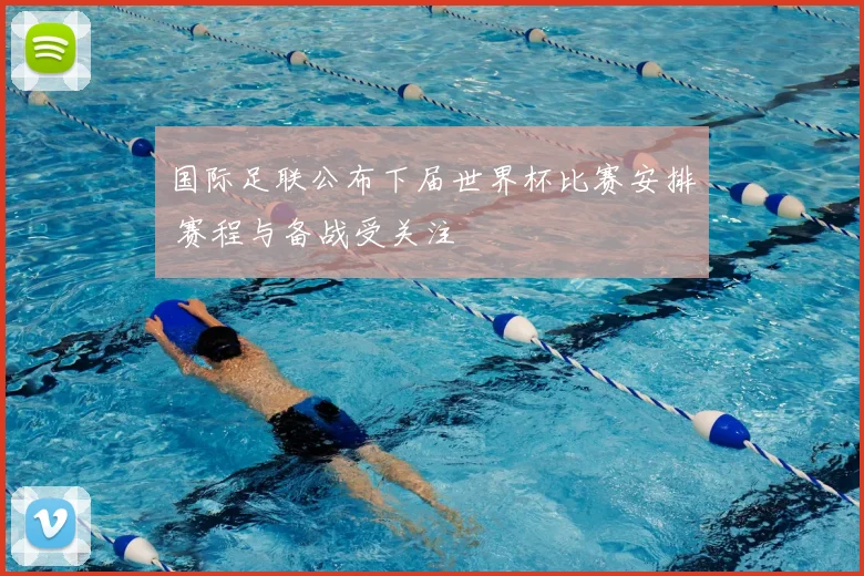 国际足联公布下届世界杯比赛安排 赛程与备战受关注