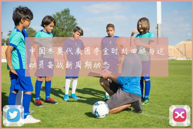 中国冬奥代表团夺金时刻回顾与运动员备战新周期动态
