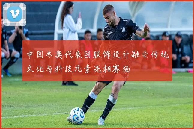中国冬奥代表团服饰设计融合传统文化与科技元素亮相赛场