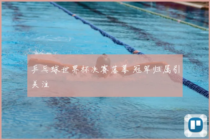 乒乓球世界杯决赛落幕 冠军归属引关注