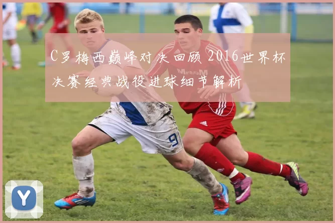C罗梅西巅峰对决回顾 2016世界杯决赛经典战役进球细节解析