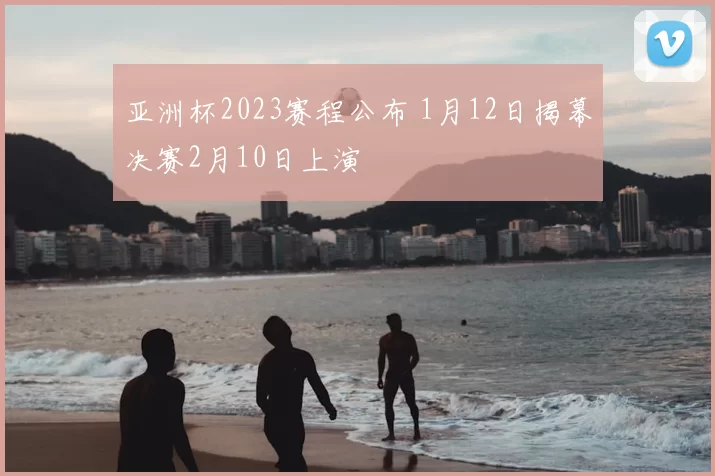 亚洲杯2023赛程公布 1月12日揭幕决赛2月10日上演