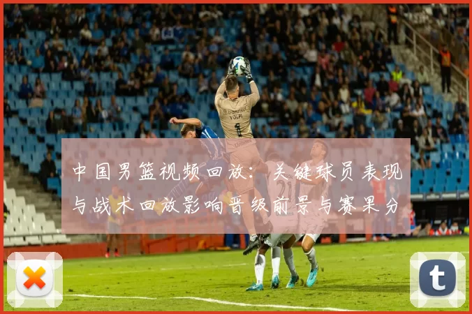 中国男篮视频回放:关键球员表现与战术回放影响晋级前景与赛果分析