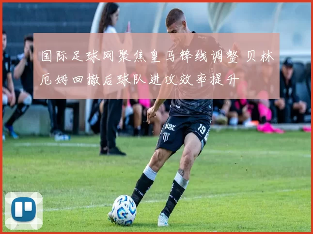 国际足球网聚焦皇马锋线调整 贝林厄姆回撤后球队进攻效率提升