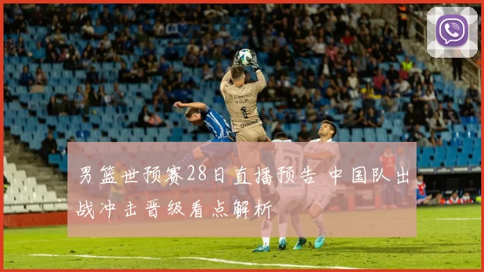 男篮世预赛28日直播预告 中国队出战冲击晋级看点解析