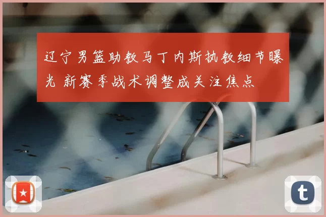 辽宁男篮助教马丁内斯执教细节曝光 新赛季战术调整成关注焦点