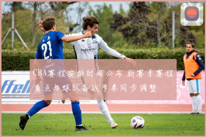 CBA赛程安排时间公布 新赛季赛程看点与球队备战节奏同步调整