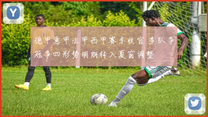 德甲意甲法甲西甲赛季收官 多队争冠争四形势明朗转入夏窗调整