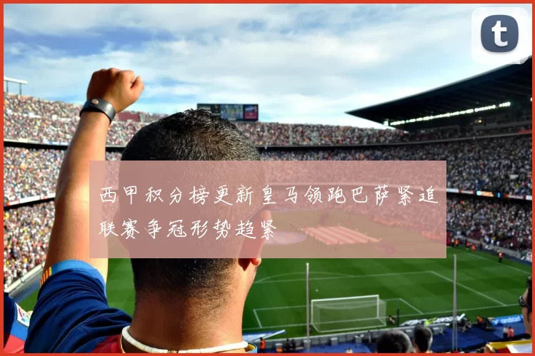 西甲积分榜更新皇马领跑巴萨紧追联赛争冠形势趋紧