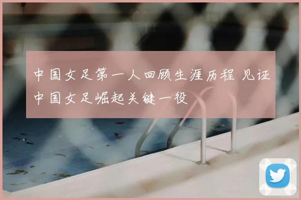 中国女足第一人回顾生涯历程 见证中国女足崛起关键一役