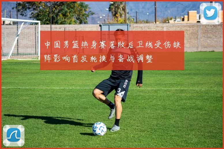 中国男篮热身赛落败后卫线受伤缺阵影响首发轮换与备战调整