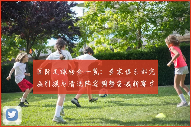 国际足球转会一览：多家俱乐部完成引援与清洗阵容调整备战新赛季