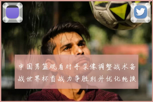 中国男篮观看对手录像调整战术备战世界杯首战力争胜利并优化轮换