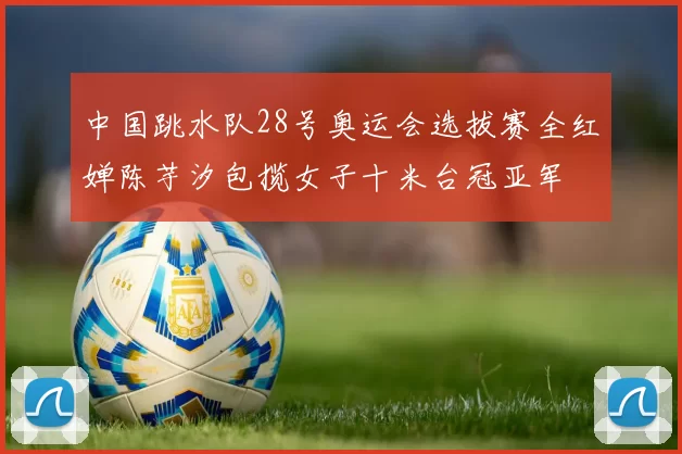 中国跳水队28号奥运会选拔赛全红婵陈芋汐包揽女子十米台冠亚军