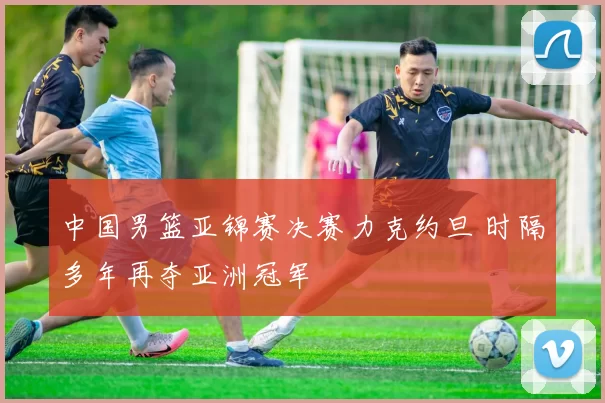 中国男篮亚锦赛决赛力克约旦 时隔多年再夺亚洲冠军