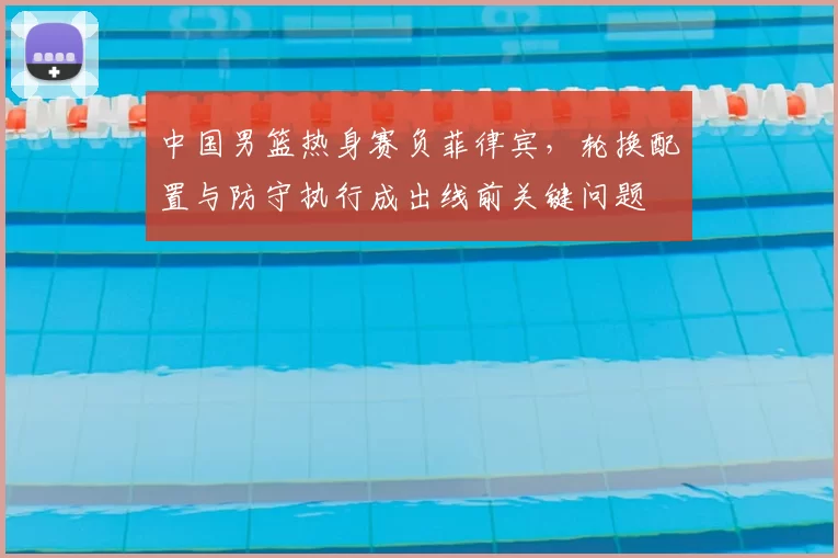 中国男篮热身赛负菲律宾，轮换配置与防守执行成出线前关键问题