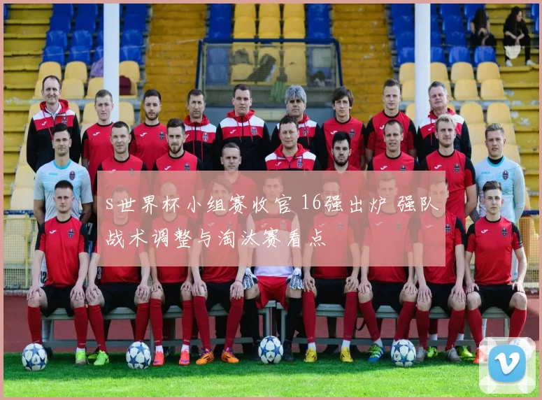 s世界杯小组赛收官 16强出炉 强队战术调整与淘汰赛看点