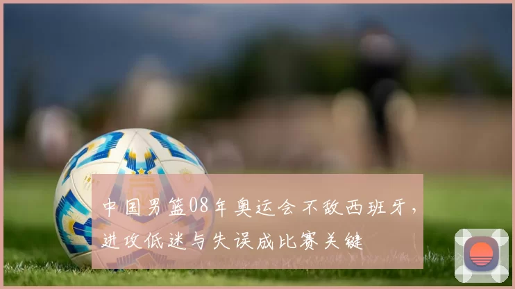 中国男篮08年奥运会不敌西班牙,进攻低迷与失误成比赛关键