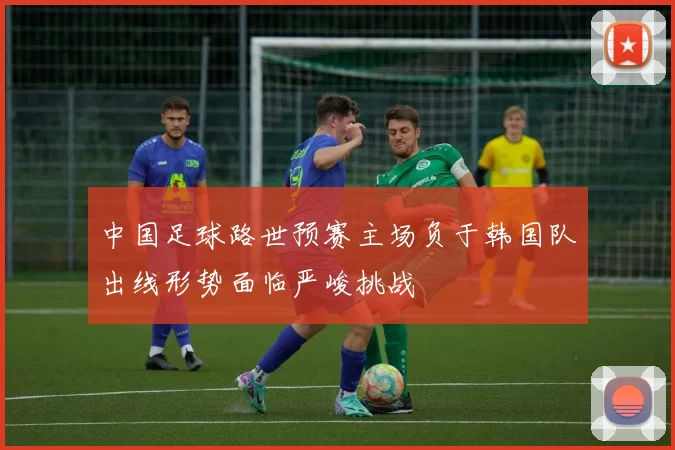 中国足球路世预赛主场负于韩国队出线形势面临严峻挑战
