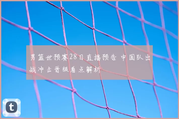 男篮世预赛28日直播预告 中国队出战冲击晋级看点解析