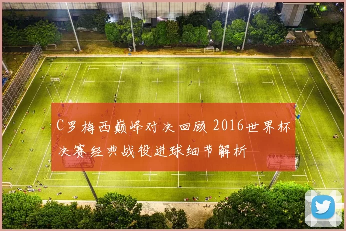 C罗梅西巅峰对决回顾 2016世界杯决赛经典战役进球细节解析