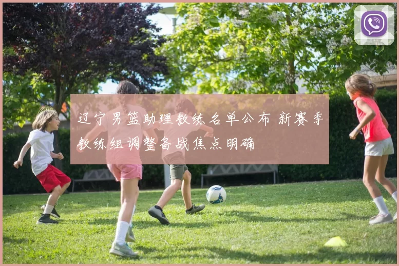 辽宁男篮助理教练名单公布 新赛季教练组调整备战焦点明确