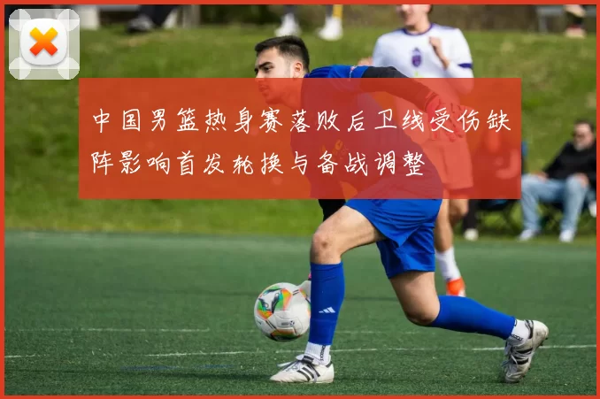 中国男篮热身赛落败后卫线受伤缺阵影响首发轮换与备战调整
