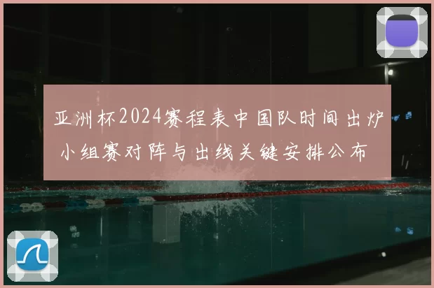 亚洲杯2024赛程表中国队时间出炉 小组赛对阵与出线关键安排公布