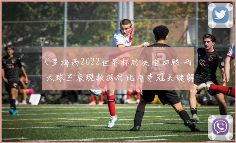 C罗梅西2022世界杯对决全回顾 两大球王表现数据对比与夺冠关键解析