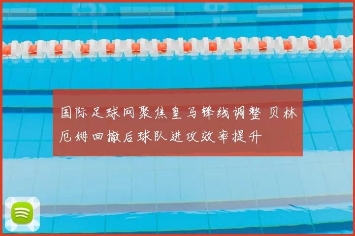 国际足球网聚焦皇马锋线调整 贝林厄姆回撤后球队进攻效率提升