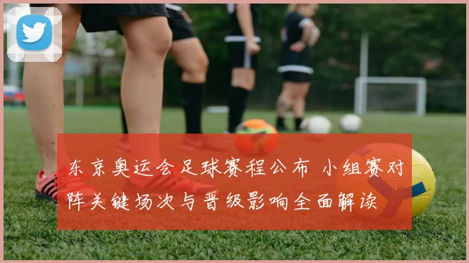 东京奥运会足球赛程公布 小组赛对阵关键场次与晋级影响全面解读