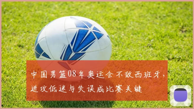 中国男篮08年奥运会不敌西班牙,进攻低迷与失误成比赛关键