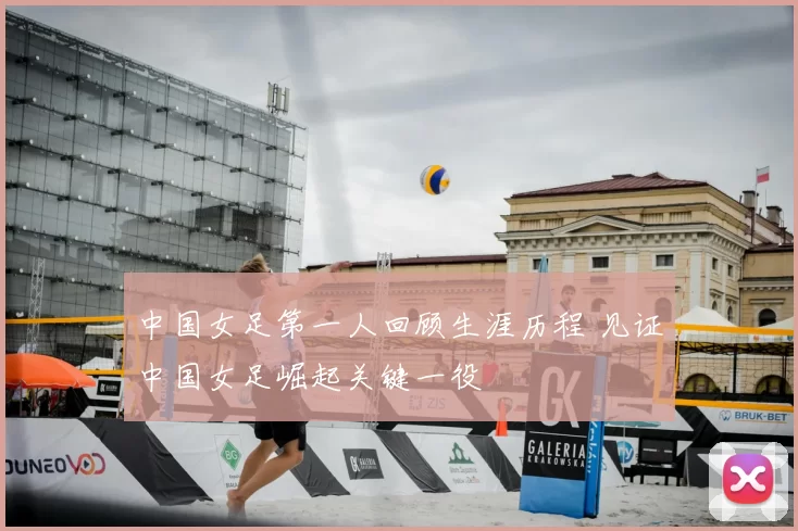 中国女足第一人回顾生涯历程 见证中国女足崛起关键一役