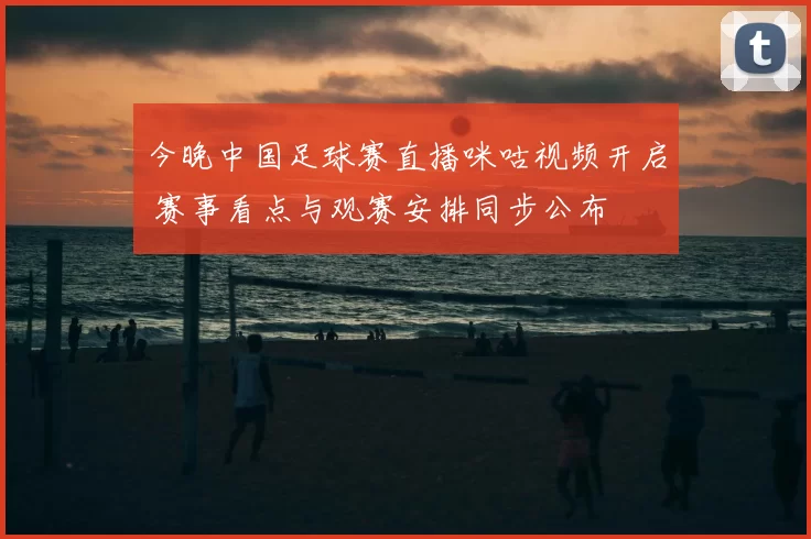 今晚中国足球赛直播咪咕视频开启 赛事看点与观赛安排同步公布