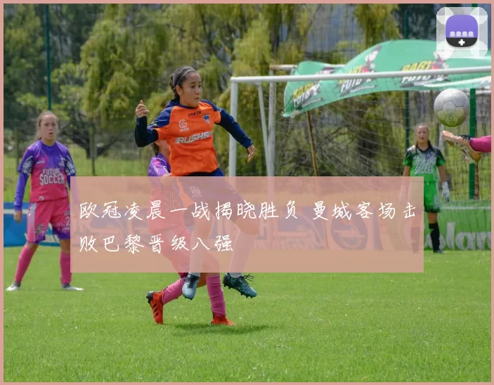 欧冠凌晨一战揭晓胜负 曼城客场击败巴黎晋级八强