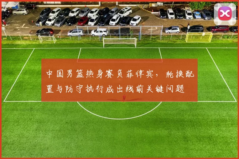 中国男篮热身赛负菲律宾，轮换配置与防守执行成出线前关键问题